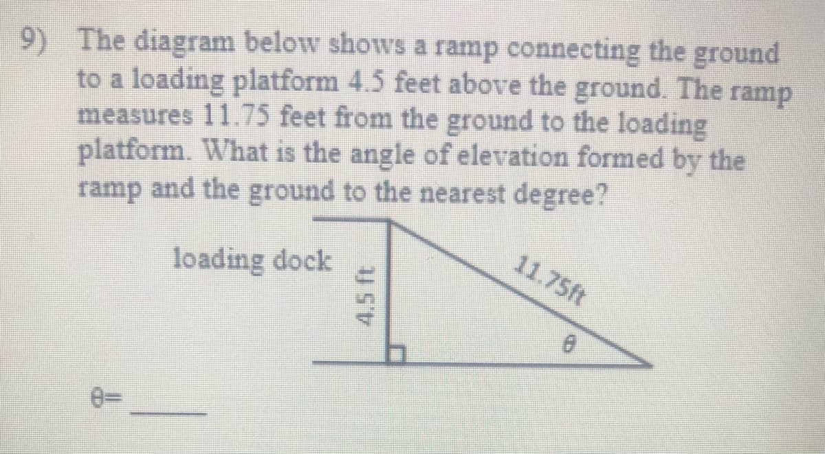 The diagram below shows a ramp connecting the ground
9)
to a loading platform 4.5 feet above the
measures 11.75 feet from the ground to the loading
platform. What is the angle of elevation formed by the
ramp and the ground to the nearest degree?
ground. The
ramp
11.75ft
loading dock
4.5 ft
