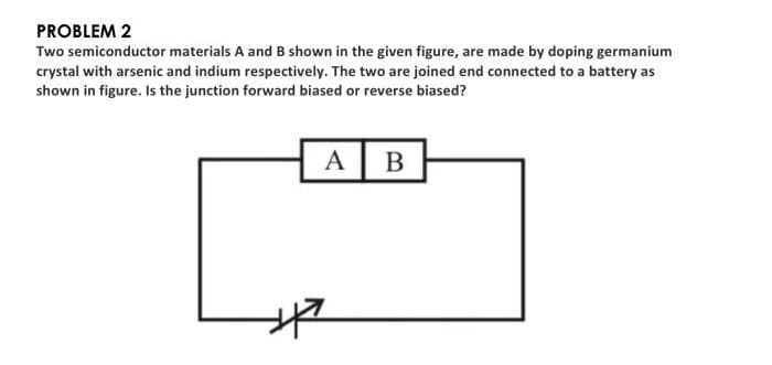 PROBLEM 2
Two semiconductor materials A and B shown in the given figure, are made by doping germanium
crystal with arsenic and indium respectively. The two are joined end connected to a battery as
shown in figure. Is the junction forward biased or reverse biased?
A B
