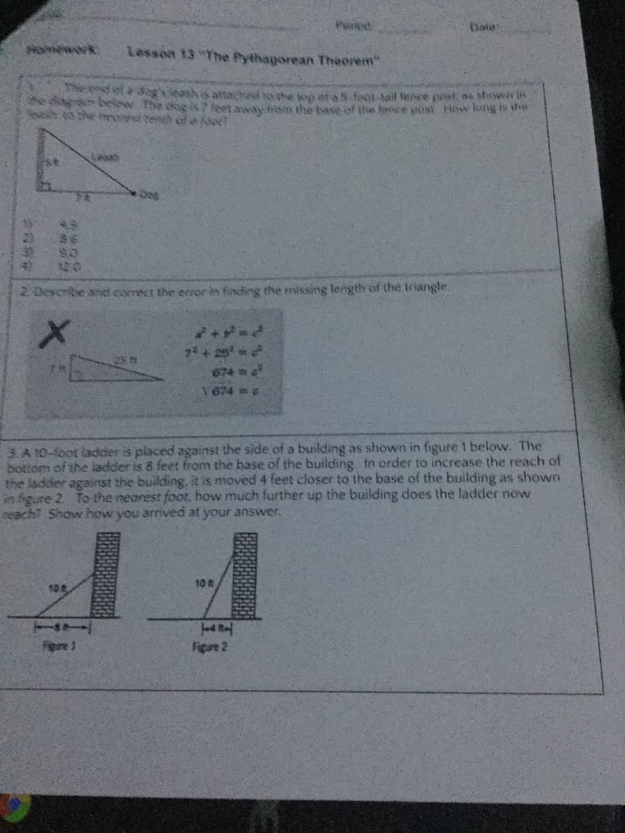 Puried
Date
HOmework
Lesson 13 The Pythagorean Theorem"
ol aogs eashattached to the ton ef a 5 feot-tail fence post, ae shirswi i
beknw The de isfeet aav tiem the base of the fence post How larng te the
she est teneh of e o?
$6
20
2 Describe anel correct the error in finding the missing length of the triangle.
7+25
674 m o
1674 6
3. A 10-foot ladder is placed against the side of a building as shown in fgure 1 below. The
bottom of the ladder is 8 feet from the base of the building In order to increase the reach of
the ladder against the building. it is moved 4 feet closer to the base of the building as shown
in figure 2 To the nearest foot, how much further up the building does the ladder now
reach? Show how you arrived at your answer.
10
10克
Fere 1
Figure 2
