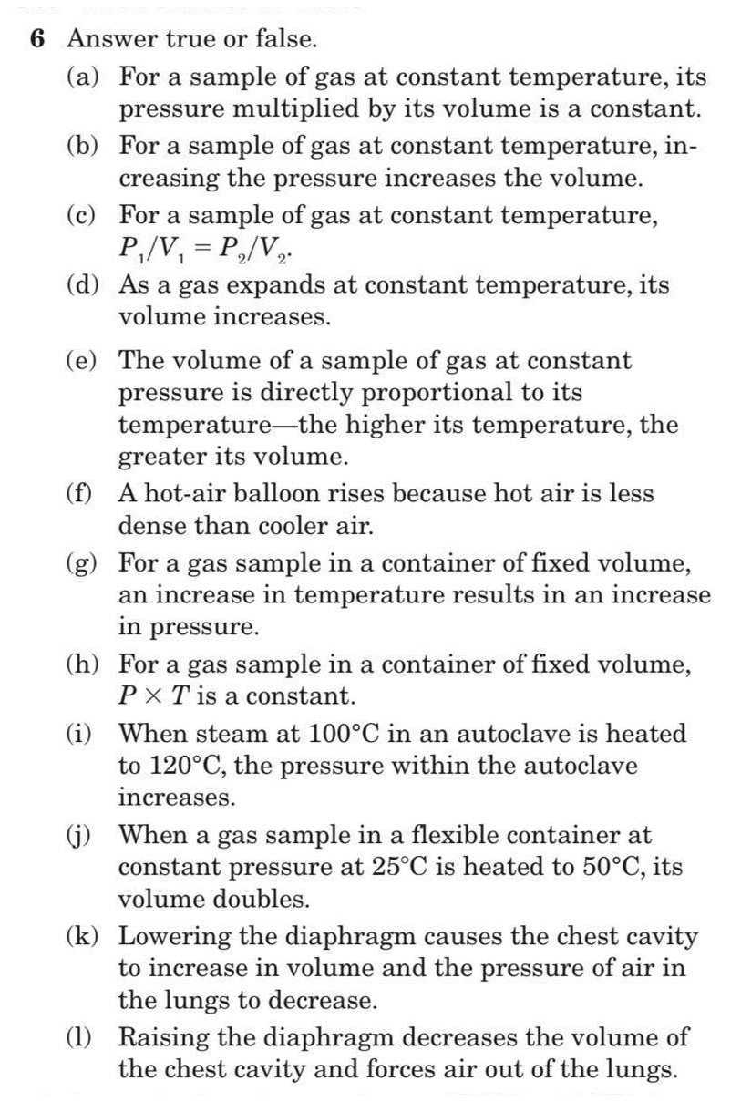6 Answer true or false.
(a) For a sample of gas at constant temperature, its
pressure multiplied by its volume is a constant.
(b) For a sample of gas at constant temperature, in-
creasing the pressure increases the volume.
(c) For a sample of gas at constant temperature,
P,/V, = P,/V,.
(d) As a gas expands at constant temperature, its
volume increases.
(e) The volume of a sample of gas at constant
pressure is directly proportional to its
temperature-the higher its temperature, the
greater its volume.
(f) A hot-air balloon rises because hot air is less
dense than cooler air.
(g) For a gas sample in a container of fixed volume,
an increase in temperature results in an increase
in pressure.
(h) For a gas sample in a container of fixed volume,
PX T is a constant.
(i) When steam at 100°C in an autoclave is heated
to 120°C, the pressure within the autoclave
reases.
(j) When a gas sample in a flexible container at
constant pressure at 25°C is heated to 50°C, its
volume doubles.
(k) Lowering the diaphragm causes the chest cavity
to increase in volume and the pressure of air in
the lungs to decrease.
(1) Raising the diaphragm decreases the volume of
the chest cavity and forces air out of the lungs.
