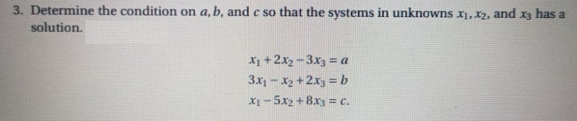 3. Determine the condition on a, b, and c so that the systems in unknowns x1, X2, and x3 has a
solution.
X1 +2x2-3x3 = a
3x-x2+2x =b
X-5x2 +8x3 = c.
