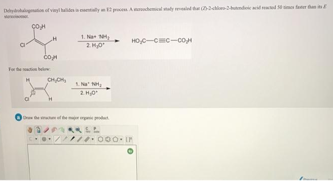 Dehydrohalogenation of vinyl halides is essentially an E2 process. A stercochemical study tevealed that (Z)-2-chloro-2-butendioic acid reacted 50 times faster than its E
stereoisomer.
1. Na+ NH2
HO,C-C=c-co;H
2. H,0
COH
For the reaction below
CH,CH,
1. Na NH2
2. H,0
Draw the structure of the major organic product.
