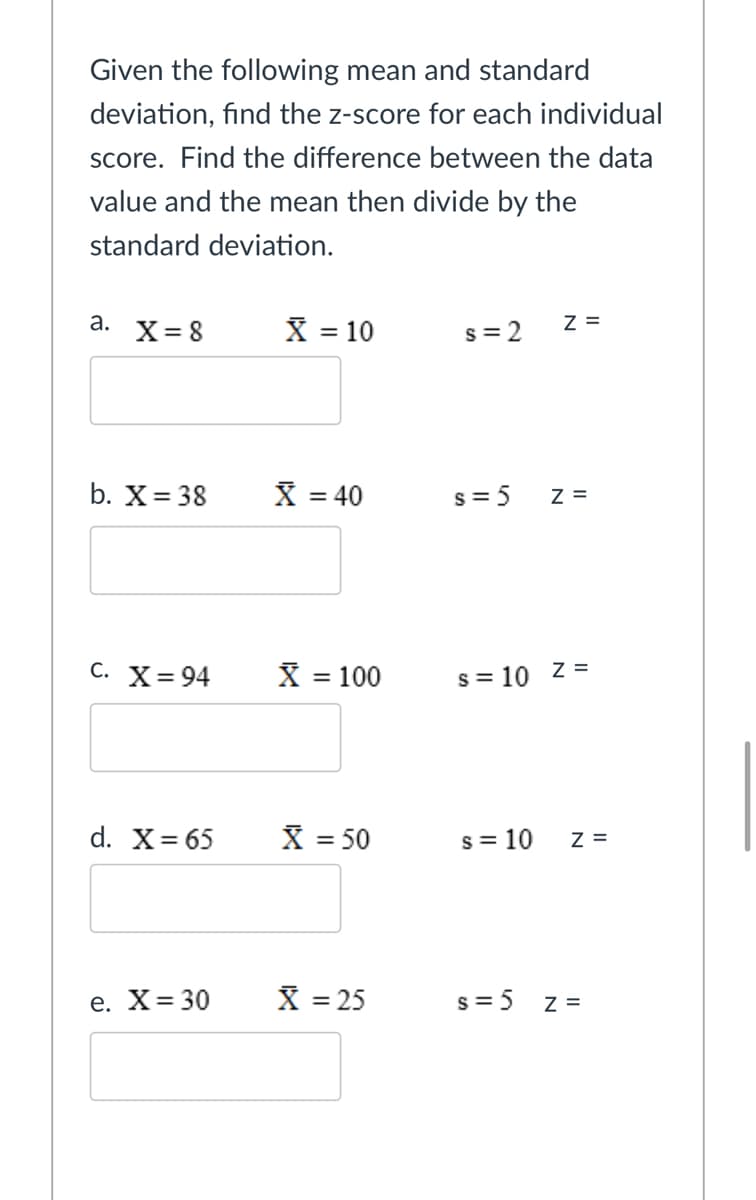 Given the following mean and standard
deviation, find the z-score for each individual
score. Find the difference between the data
value and the mean then divide by the
standard deviation.
X = 10
a.
X= 8
s = 2
Z =
%3D
b. X= 38
X = 40
s = 5
Z =
С. X%3D94
X = 100
s = 10 z =
d. X= 65
X = 50
s = 10
Z =
%3D
e. X= 30
X = 25
s = 5
Z =

