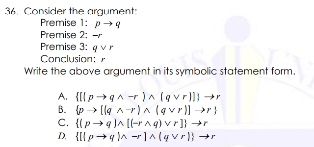 36. Consider the argument:
Premise 1: p→ q
Premise 2: -r
Premise 3: q vr
Conclusion: r
Write the above argument in its symbolic statement form.
A. {[(p→q^ -r ) ^ (q v r)]} →r
B. {p → [lg ^-r) ^ (q v r)] →r}
C. {(p→ q )^ [(-r ^ q) v r ]} →r
D. {[[p→q )^ -r]^ (q v r )} →r
