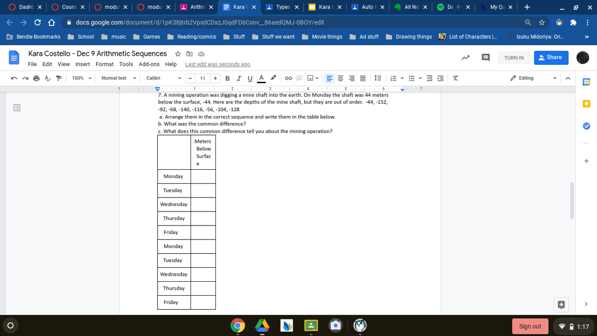 A
Dashb x
O Cours X
A
modul x
O
modul x
A Arithn x
Kara ( X
: Types x
Kara ( X
De X
My Qu X
+
Auto x
All No X
A docs.google.com/document/d/1pK3Bjtrb2VpsdCDxzJ0qdFD6Csnv_86aedQMJ-0BOY/edit
Q
E Bendle Bookmarks
School music
Games
I Reading/comics
O Stuff
O Stuff we want
I Movie things
O Ad stuff
I Drawing things a List of Characters .
Izuku Midoriya: Ori.
>>
Kara Costello - Dec 9 Arithmetic Sequences * D O
TURN IN
* Share
File Edit View Insert Format Tools Add-ons Help Last edit was seconds ago
W:
11 + BIU A
E - E E
O Editing
100%
Normal text
Calibri
31
. 2 3
4
5
. 6
7. A mining operation was digging a mine shaft into the earth. On Monday the shaft was 44 meters
below the surface, -44. Here are the depths of the mine shaft, but they are out of order. -44, -152,
-92, -68, -140, -116, -56, -104, -128
a. Arrange them in the correct sequence and write them in the table below.
b. What was the common difference?
c. What does this common difference tell you about the mining operation?
Meters
Below
Surfac
e
Monday
Tuesday
Wednesday
Thursday
Friday
Monday
Tuesday
Wednesday
Thursday
Friday
of
Sign out
1:17
