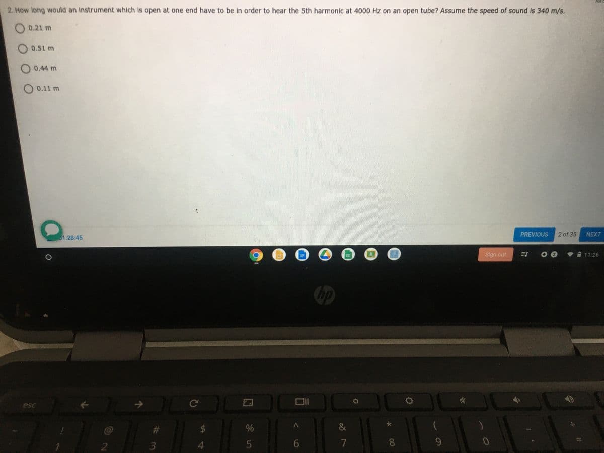 2. How long would an Instrument which is open at one end have to be in order to hear the 5th harmonic at 4000 Hz on an open tube? Assume the speed of sound is 340 m/s.
O 0.21 m
O 0.51 m
O 0.44 m
O 0.11 m
PREVIOUS
2 of 35
NEXT
1:28:45
Sign out
17:26
bp
esc
2.
5
6.
7
8
