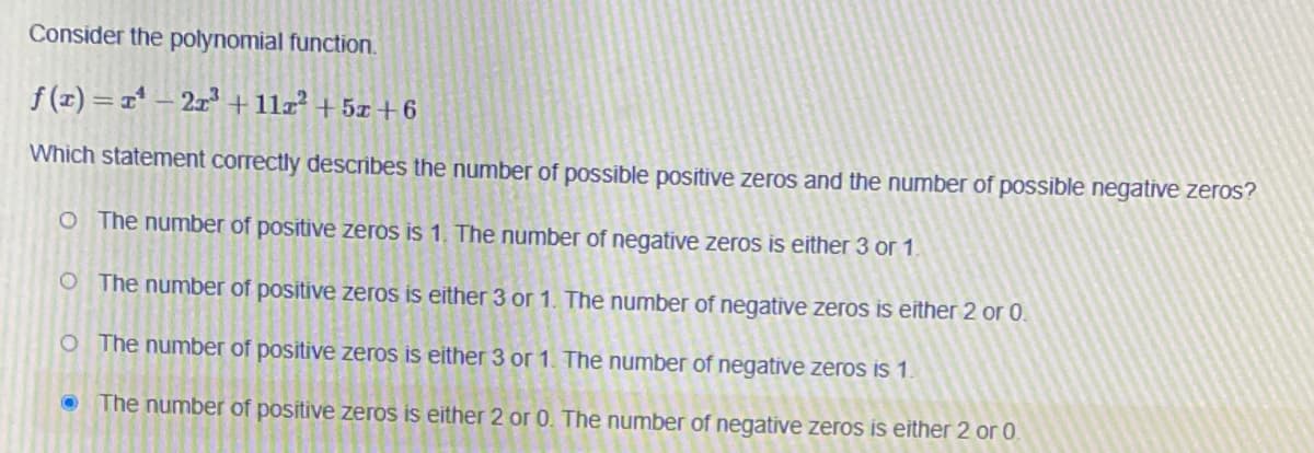 Consider the polynomial function.
f (r) =1* – 2xª +11z² + 5x +6
Which statement correctly describes the number of possible positive zeros and the number of possible negative zeros?
O The number of positive zeros is 1. The number of negative zeros is either 3 or 1.
O The number of positive zeros is either 3 or 1. The number of negative zeros is either 2 or 0.
O The number of positive zeros is either 3 or 1. The number of negative zeros is 1.
The number of positive zeros is either 2 or O. The number of negative zeros is either 2 or 0.
