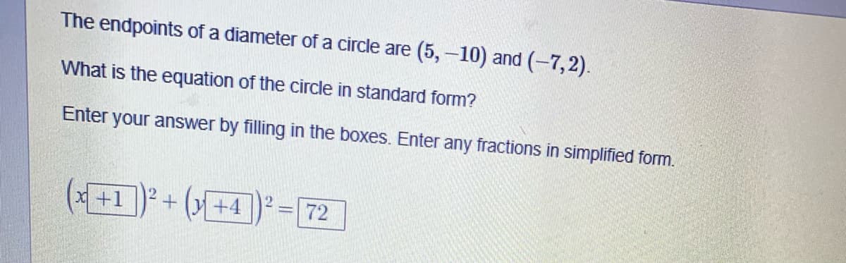 The endpoints of a diameter of a circle are (5, –10) and (-7,2).
What is the equation of the circle in standard form?
Enter your answer by filling in the boxes. Enter any fractions in simplified form.
(*+1 ) + (»+4])* = 72
