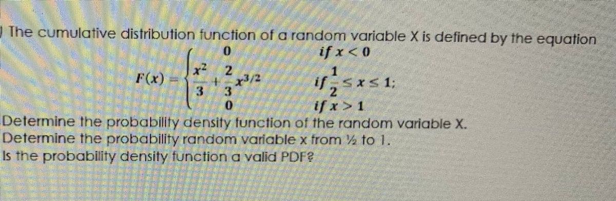 The cumulative distribution function of a random variable X is defined by the equation
if x <0
x²
F(x)
リ,Sxs1:
13
ifx>1
Determine the probability density tunction of the random varlable X.
Determine the probability random variable x from % to 1.
Is the probability density function a valid PDF?
N ल ०
