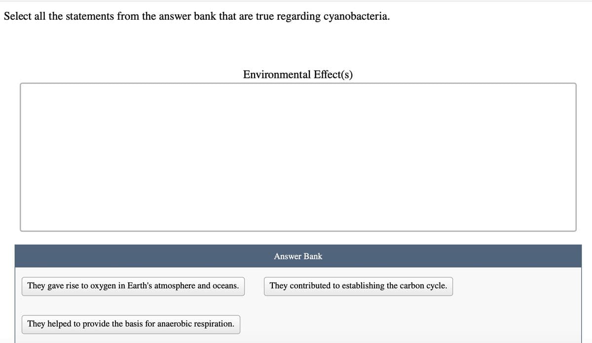 Select all the statements from the answer bank that are true regarding cyanobacteria.
They gave rise to oxygen in Earth's atmosphere and oceans.
They helped to provide the basis for anaerobic respiration.
Environmental Effect(s)
Answer Bank
They contributed to establishing the carbon cycle.