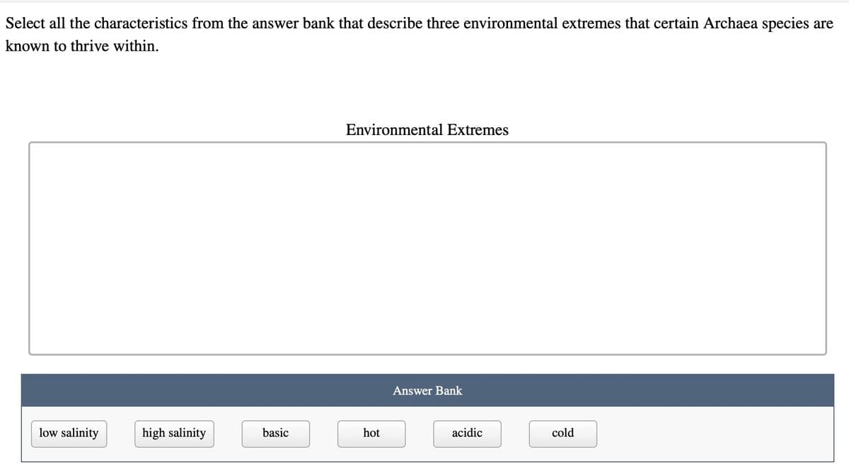 Select all the characteristics from the answer bank that describe three environmental extremes that certain Archaea species are
known to thrive within.
low salinity
high salinity
basic
Environmental Extremes
hot
Answer Bank
acidic
cold