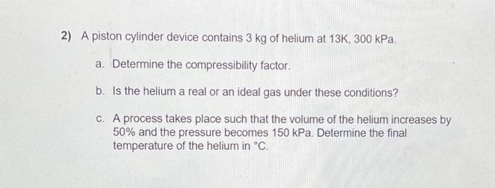 2) A piston cylinder device contains 3 kg of helium at 13K, 300 kPa.
a. Determine the compressibility factor.
b. Is the helium a real or an ideal gas under these conditions?
c. A process takes place such that the volume of the helium increases by
50% and the pressure becomes 150 kPa. Determine the final
temperature of the helium in °C.