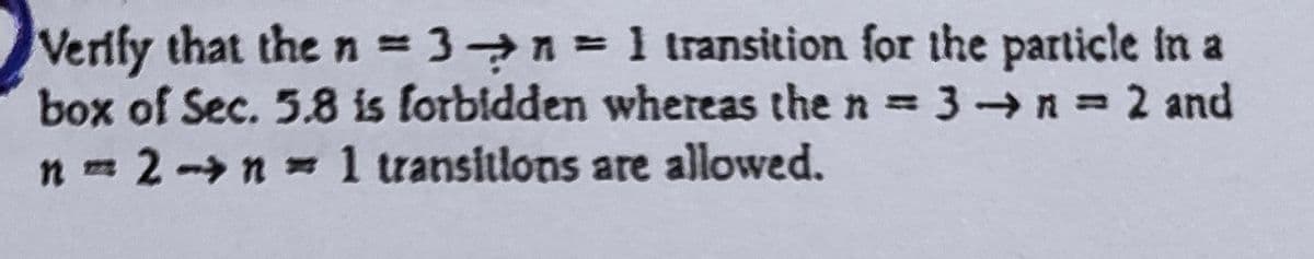 Verify that the n = 3n = 1 transition for the particle in a
box of Sec. 5.8 is forbidden whereas the n = 3 → n = 2 and
n = 2 -> n = 1 transitions are allowed.