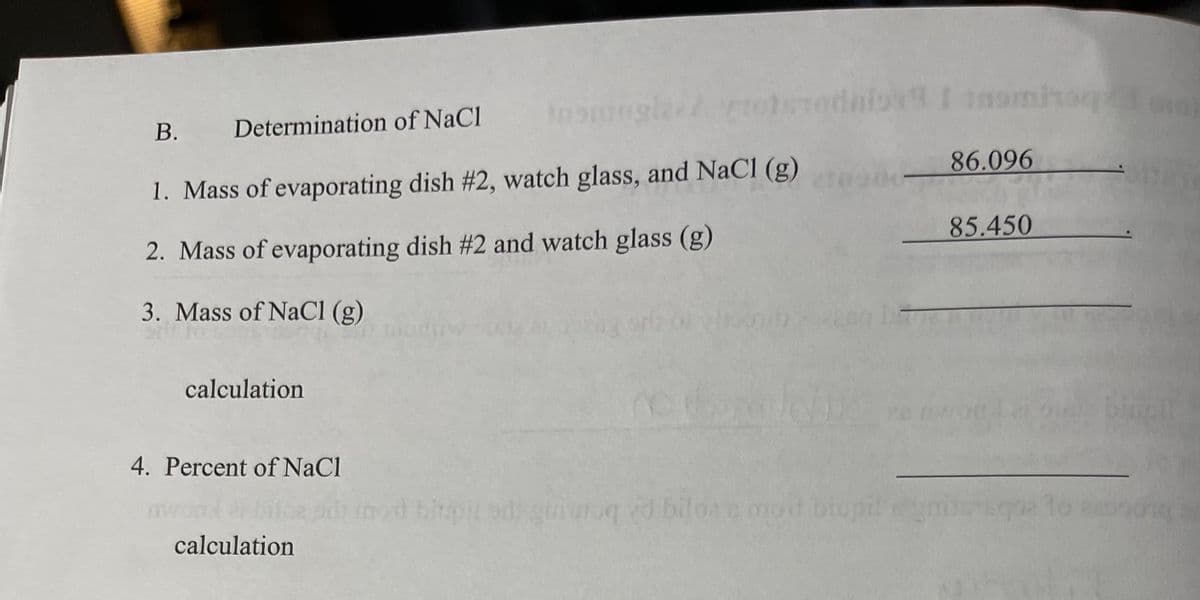 Inonngledrohedaio I inomho
В.
Determination of NaCl
86.096
1. Mass of evaporating dish #2, watch glass, and NaCl (g)
2. Mass of evaporating dish #2 and watch glass (g)
85.450
3. Mass of NaCI (g)
calculation
biuclt
4. Percent of NaCl
goiuuq d biloee mod biupi
calculation
