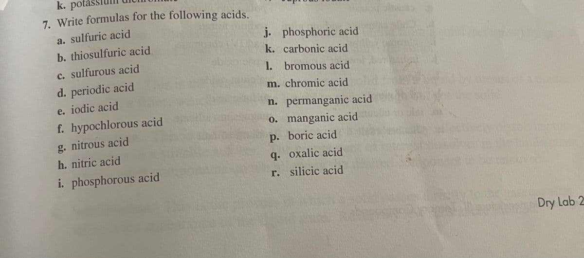 k. pota
7. Write formulas for the following acids.
a. sulfuric acid
j. phosphoric acid
b. thiosulfuric acid
k. carbonic acid
c. sulfurous acid
1. bromous acid
d. periodic acid
m. chromic acid
e. iodic acid
n. permanganic acid
f. hypochlorous acid
0. manganic acid
g. nitrous acid
p. boric acid
h. nitric acid
q. oxalic acid
i. phosphorous acid
r. silicic acid
Dry Lab 2
