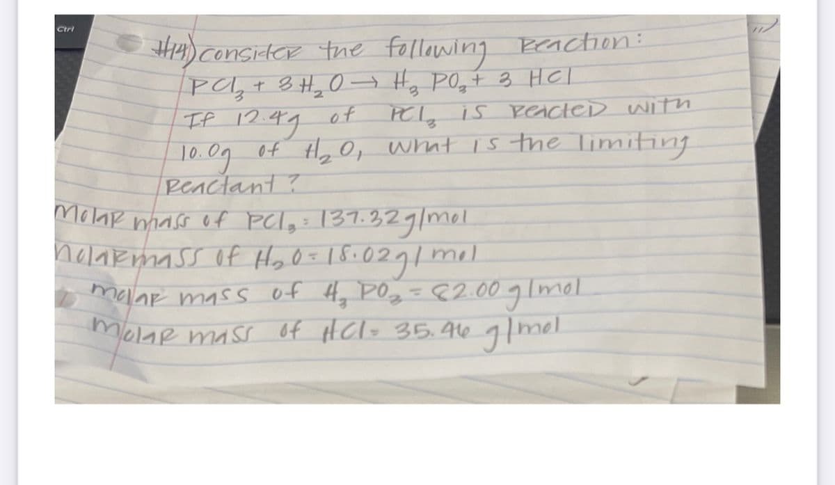 H4)ConsiteR the following Beaction:
Pa,t 8 H,0→ Hy POqt 3 HCl
IP 12.49 of
| 10.09 of Hy O, what is the limiting
Ctrl
PCI, is PeacteD witn
T0.0g
Peactant ?
Molar nhass of Pelg: 137.329/mel.
holarmass of HoO=18:0291
mel
malar mass of Hy POz =¢2.00 glmol
molar mass of HCl= 35.4A16 glmel.
%3D
