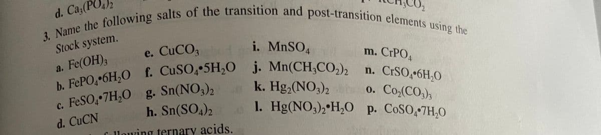 3. Name the following salts of the transition and post-transition elements using the
Stock system.
e. CUCO3
i. MNSO4
a. Fe(OH),
n. CRSO,•6H,0
c. FESO, 7H,0 g. Sn(NO,),
h. Sn(SO4)2
k. Hg, (NO,)2
1. Hg(NO3),•H,0 p. COSO, 7H,0
0.
Co,(CO,)3
d. CUCN
Callowing ternary acids.
