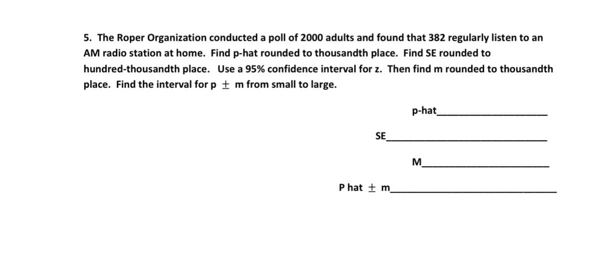 5. The Roper Organization conducted a poll of 2000 adults and found that 382 regularly listen to an
AM radio station at home. Find p-hat rounded to thousandth place. Find SE rounded to
hundred-thousandth place. Use a 95% confidence interval for z. Then find m rounded to thousandth
place. Find the interval for p ± m from small to large.
p-hat
SE
M
P hat ± m.
