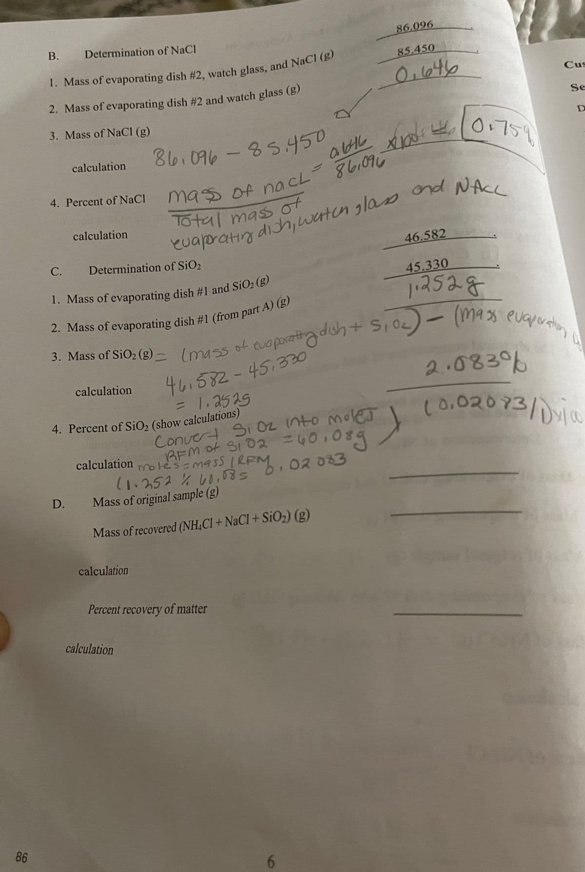 В.
Determination of NaCl
86.096
85.450
0.64b
Cus
2. Mass of evaporating dish #2 and watch glass (g)
Se
3. Mass of NaCl (g)
86.096-85450
aHL
0.759
abル x
calculation
4. Percent of NaCl
mass of nacL
ond NACL
calculation
dich,waten glas
46.582
С.
Determination of SiO2
45.330
112528
3. Mass of SiO2 (g) - Imass of evaporattg dish
3. Mass of SiO; (g) –Imss ot oporatadish+ S,0)- m4s evg
461582-45.330
=1.2529
2.083%
calculation
(0.02073/1
Convert Si O2 nto mole
BEM ot SI 02 40,089
motessmas5
calculation
KEM. 02
(1.252% , b.02033
Mass of original sample (g)
D.
Mass of recovered (NH,CI + NaCl + SiO2) (g)
calculation
Percent recovery of matter
calculation
86
