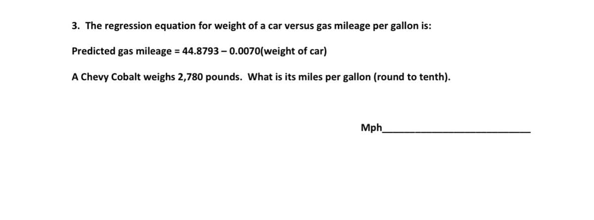 3. The regression equation for weight of a car versus gas mileage per gallon is:
Predicted gas mileage = 44.8793 – 0.0070(weight of car)
A Chevy Cobalt weighs 2,780 pounds. What is its miles per gallon (round to tenth).
Mph
