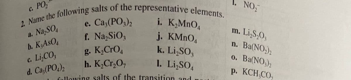 1. NO,
с. РО,
i. K,MnO,
e.
a. Na,SO,
b. K;AsO,
c. Li,CO,
d. Ca;(PO,),
m. Li,S,O,
n. Ba(NO,)2
o. Ba(NO,)2
Р. КСН,СО,
j. KMNO4
k. Li,SO,
f. Na,SiOz
g. K,CrO,
h. K,Cr,O,
1. Li,SO,
4.
Cellowing salts of the transition and
