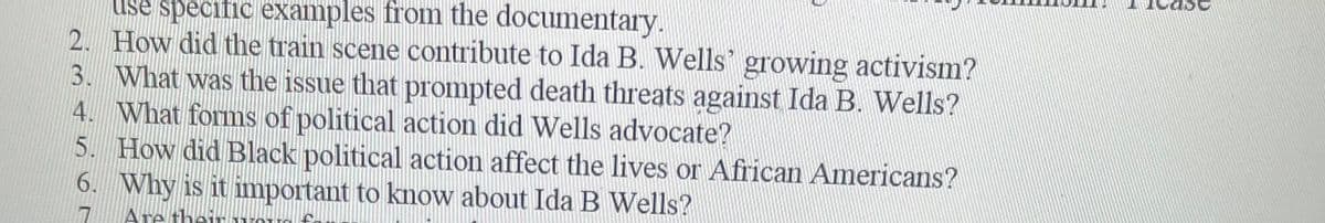 use specific examples from the documentary.
2. How did the train scene contribute to Ida B. Wells' growing activism?
3. What was the issue that prompted death threats against Ida B. Wells?
4. What forms of political action did Wells advocate?
5. How did Black political action affect the lives or African Americans?
6. Why is it important to know about Ida B Wells?
Are thei
