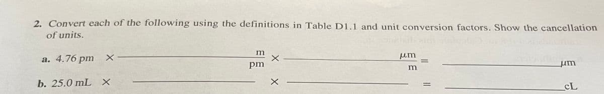 2. Convert each of the following using the definitions in Table D1.1 and unit conversion factors. Show the cancellation
of units.
m
um
a. 4.76 pm
pm
um
b. 25.0 mL X
CL
