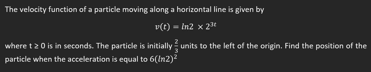 The velocity function of a particle moving along a horizontal line is given by
v(t) = In2 × 23t
2
where t> 0 is in seconds. The particle is initially units to the left of the origin. Find the position of the
particle when the acceleration is equal to 6(ln2)2
