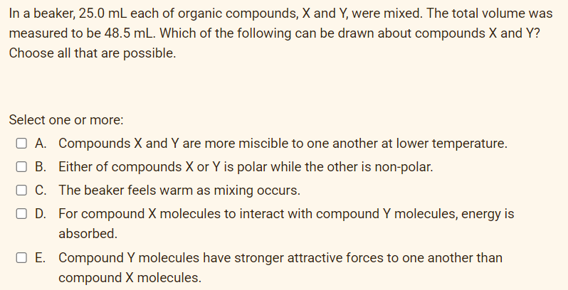 In a beaker, 25.0 mL each of organic compounds, X and Y, were mixed. The total volume was
measured to be 48.5 mL. Which of the following can be drawn about compounds X and Y?
Choose all that are possible.
Select one or more:
O A. Compounds X and Y are more miscible to one another at lower temperature.
O B. Either of compounds X or Y is polar while the other is non-polar.
O C. The beaker feels warm as mixing occurs.
O D. For compound X molecules to interact with compound Y molecules, energy is
absorbed.
O E. Compound Y molecules have stronger attractive forces to one another than
compound X molecules.
