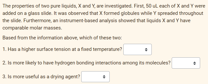 The properties of two pure liquids, X and Y, are investigated. First, 50 uL each of X and Y were
added on a glass slide. It was observed that X formed globules while Y spreaded throughout
the slide. Furthermore, an instrument-based analysis showed that liquids X and Y have
comparable molar masses.
Based from the information above, which of these two:
1. Has a higher surface tension at a fixed temperature?
2. Is more likely to have hydrogen bonding interactions among its molecules?
3. Is more useful as a drying agent?
