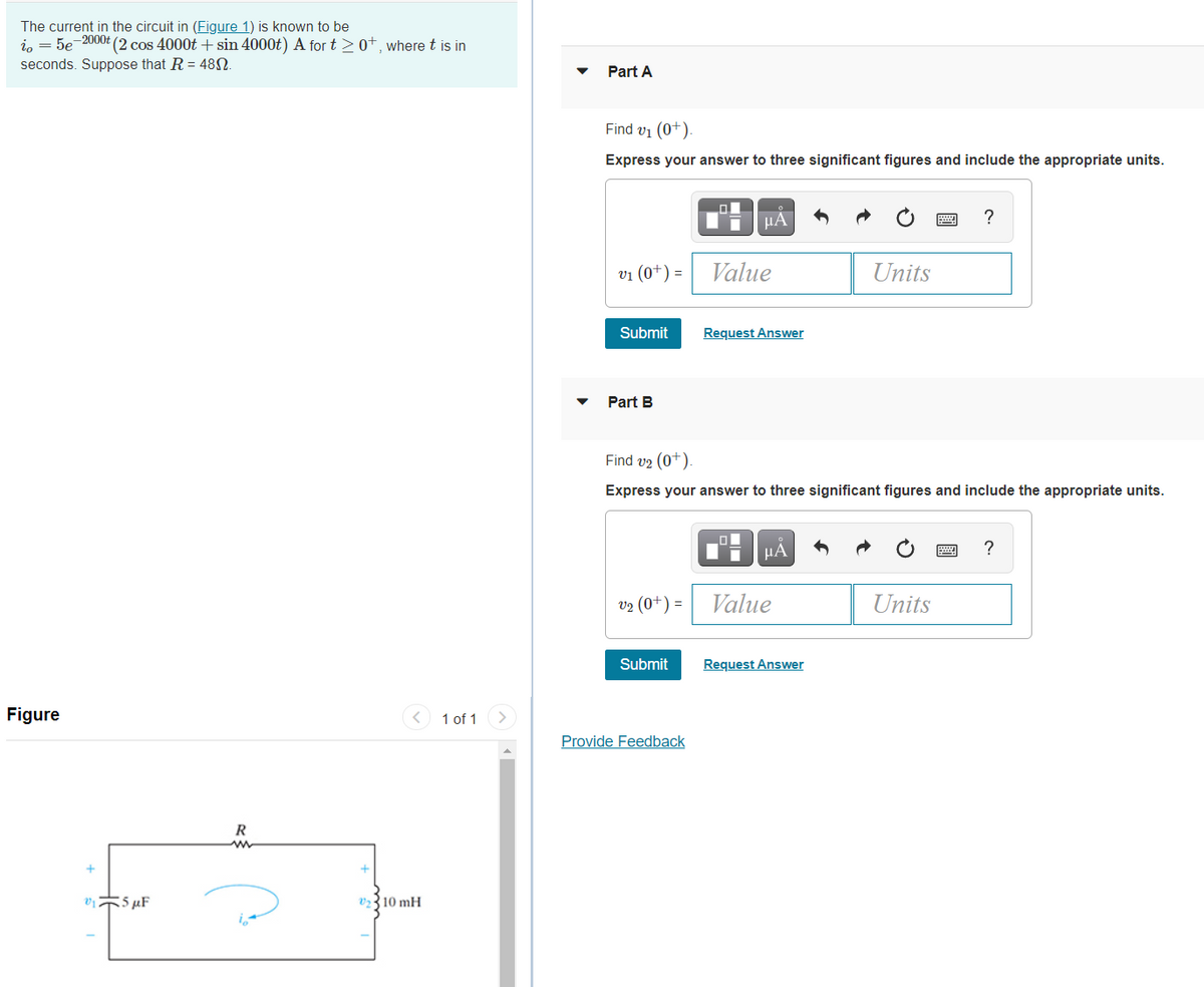 The current in the circuit in (Figure 1) is known to be
in = 5e-2000t (2 cos 4000t + sin 4000t) A for t>0+, where t is in
seconds. Suppose that R = 48N.
Part A
Find v1 (0+).
Express your answer to three significant figures and include the appropriate units.
µA
?
vi (0+) =
Value
Units
Submit
Request Answer
Part B
Find v2 (0+).
Express your answer to three significant figures and include the appropriate units.
HA
v2 (0+) =
Value
Units
Submit
Request Answer
Figure
< 1 of 1
Provide Feedback
R
vi5 µF
V2310 mH
