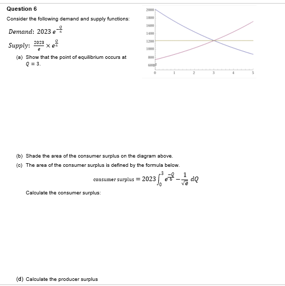 Question 6
Consider the following demand and supply functions:
Demand: 2023 e
Supply: 2023x
(a) Show that the point of equilibrium occurs at
Q = 3.
2000
Calculate the consumer surplus:
1800
1600
1400
(d) Calculate the producer surplus
1200
1000
800
600
0
(b) Shade the area of the consumer surplus on the diagram above.
(c) The area of the consumer surplus is defined by the formula below.
1
consumer surplus = 2023.
2
23 5²³ 8³² - 1/1dQ
•
3