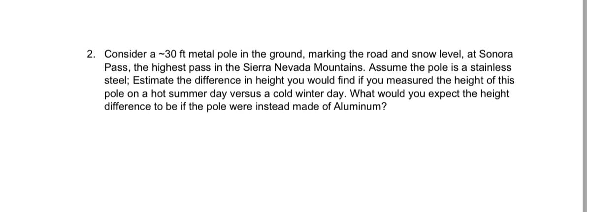 2. Consider a ~30 ft metal pole in the ground, marking the road and snow level, at Sonora
Pass, the highest pass in the Sierra Nevada Mountains. Assume the pole is a stainless
steel; Estimate the difference in height you would find if you measured the height of this
pole on a hot summer day versus a cold winter day. What would you expect the height
difference to be if the pole were instead made of Aluminum?