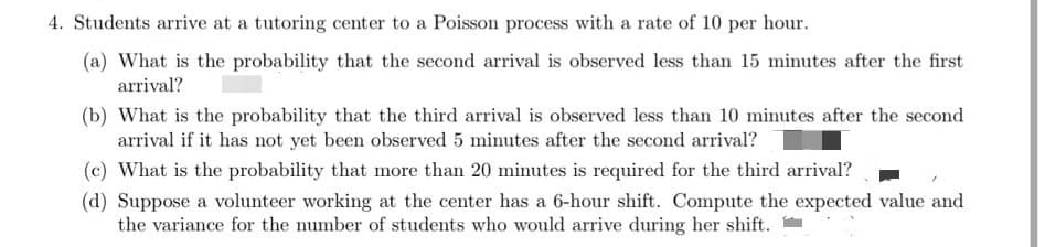4. Students arrive at a tutoring center to a Poisson process with a rate of 10 per hour.
(a) What is the probability that the second arrival is observed less than 15 minutes after the first
arrival?
(b) What is the probability that the third arrival is observed less than 10 minutes after the second
arrival if it has not yet been observed 5 minutes after the second arrival?
(c) What is the probability that more than 20 minutes is required for the third arrival?
(d) Suppose a volunteer working at the center has a 6-hour shift. Compute the expected value and
the variance for the number of students who would arrive during her shift.
