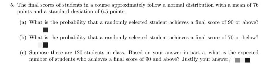 5. The final scores of students in a course approximately follow a normal distribution with a mean of 76
points and a standard deviation of 6.5 points.
(a) What is the probability that a randomly selected student achieves a final score of 90 or above?
(b) What is the probability that a randomly selected student achieves a final score of 70 or below?
(c) Suppose there are 120 students in class. Based on your answer in part a, what is the expected
number of students who achieves a final score of 90 and above? Justify your answer,
