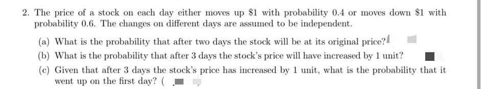 2. The price of a stock on each day either moves up $1 with probability 0.4 or moves down $1 with
probability 0.6. The changes on different days are assumed to be independent.
(a) What is the probability that after two days the stock will be at its original price?
(b) What is the probability that after 3 days the stock's price will have increased by 1 unit?
(c) Given that after 3 days the stock's price has increased by 1 unit, what is the probability that it
went up on the first day? (
