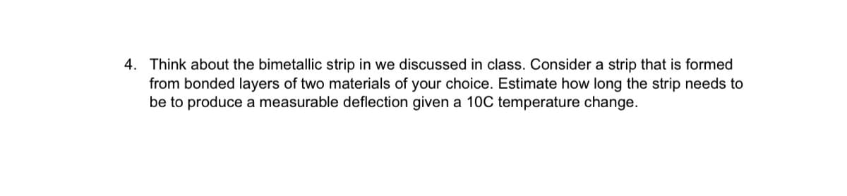 4. Think about the bimetallic strip in we discussed in class. Consider a strip that is formed
from bonded layers of two materials of your choice. Estimate how long the strip needs to
be to produce a measurable deflection given a 10C temperature change.