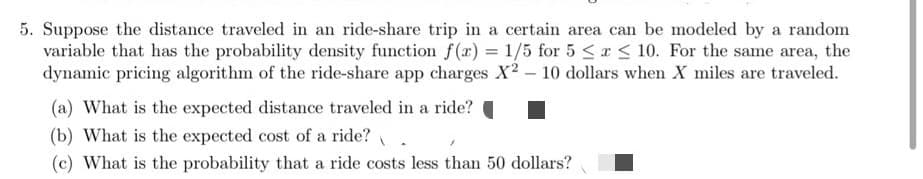 5. Suppose the distance traveled in an ride-share trip in a certain area can be modeled by a random
variable that has the probability density function f(x) = 1/5 for 5 < x < 10. For the same area, the
dynamic pricing algorithm of the ride-share app charges X? – 10 dollars when X miles are traveled.
(a) What is the expected distance traveled in a ride?
(b) What is the expected cost of a ride?
(c) What is the probability that a ride costs less than 50 dollars?
