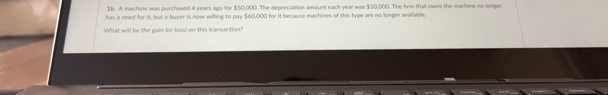 1b. A machine was purchased 4 years ago for $50,000. The depreciation amount each year was $10,000. The firm that owns the machine no longer
has a need for it, but a buyer is now willing to pay $60,000 for it because machines of this type are no longer available.
What will be the gain (or loss) on this transaction?
