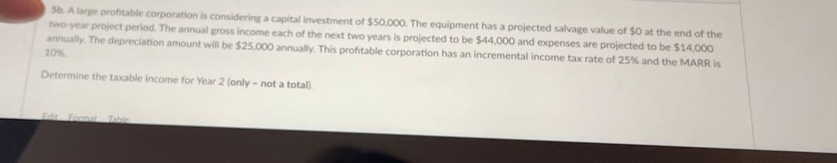 Sb. A large profitable corporation is considering a capital investment of $50,000. The equipment has a projected salvage value of $0 at the end of the
two-year project period. The annual gross income each of the next two years is projected to be $44,000O and expenses are projected to be $14,000
annually. The depreciation amount will be $25,000 annually. This profitable corporation has an incremental income tax rate of 25% and the MARR is
10%
Determine the taxable income for Year 2 (only - not a total).
Edit Format Table
