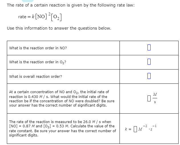 The rate of a certain reaction is given by the following rate law:
rate = k [NO] [0,]
Use this information to answer the questions below.
What is the reaction order in NO?
What is the reaction order in 02?
What is overall reaction order?
At a certain concentration of NO and 02, the initial rate of
reaction is 0.430M/ s. What would the initial rate of the
reaction be if the concentration of NO were doubled? Be sure
your answer has the correct number of significant digits.
The rate of the reaction is measured to be 26.0 M / s when
[NO] = 0.87 M and [02] = 0.53 M. Calculate the value of the
rate constant. Be sure your answer has the correct number of
significant digits.
-2
-1
k = | M
