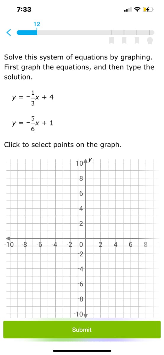 7:33
12
Solve this system of equations by graphing.
First graph the equations, and then type the
solution.
1
y = --x + 4
y = --x + 1
6.
Click to select points on the graph.
8
4
2
-10
-8
-6.
-4
-20
2.
4.
_6.
+2
4
-8
--10
Submit
O N
