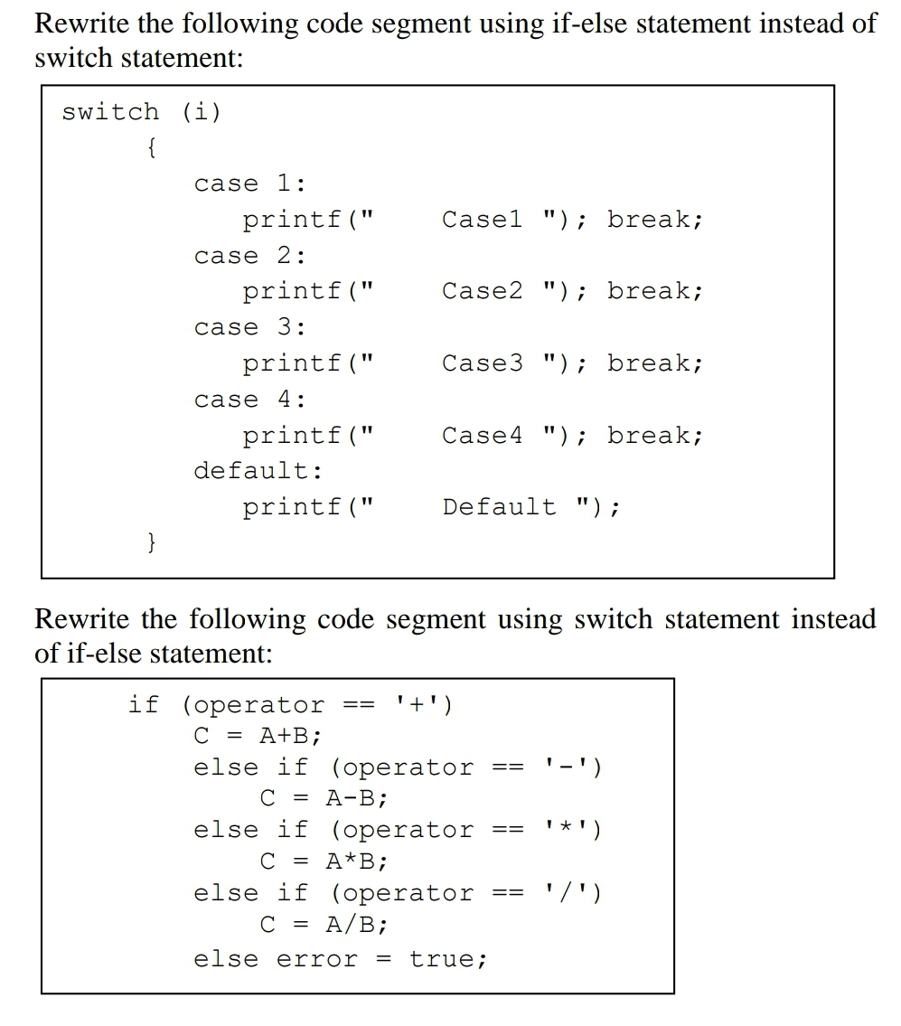 Rewrite the following code segment using if-else statement instead of
switch statement:
switch (i)
{
case 1:
printf("
Casel "); break;
case 2:
printf("
Case2 "); break;
case 3:
printf("
Case3 "); break;
case 4:
printf("
Case4 "); break;
default:
printf("
Default ");
}
Rewrite the following code segment using switch statement instead
of if-else statement:
if (operator
== '+'
C = A+B;
else if (operator
==
- ')
C = A-B;
else if
(operator
==
*')
с = A*B;
else if (operator ==
'/')
C = A/B;
else error = true;