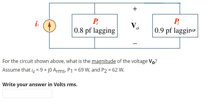 +
is
P
0.8 pf lagging
Vo
For the circuit shown above, what is the magnitude of the voltage Vo?
Assume that is = 9+ j0 Arms, P1 = 69 W, and P2 = 62 W.
Write your answer in Volts rms.
P
0.9 pf lagging