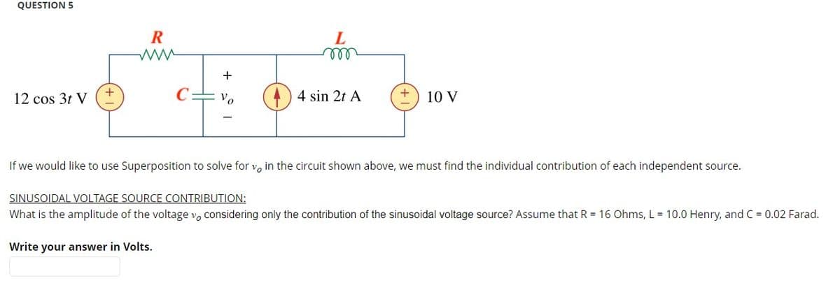 QUESTION 5
R
L
m
+
+
12 cos 3t V
Vo
4 sin 2t A
10 V
If we would like to use Superposition to solve for v, in the circuit shown above, we must find the individual contribution of each independent source.
SINUSOIDAL VOLTAGE SOURCE CONTRIBUTION:
What is the amplitude of the voltage v, considering only the contribution of the sinusoidal voltage source? Assume that R = 16 Ohms, L = 10.0 Henry, and C = 0.02 Farad.
Write your answer in Volts.