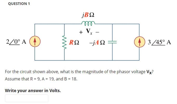 QUESTION 1
jΒΩ
m
www
+ V
-
Τ
2/0° A
RΩ
-jΑΩ
For the circuit shown above, what is the magnitude of the phasor voltage Vx?
Assume that R = 9, A = 19, and B = 18.
Write your answer in Volts.
3/45° A