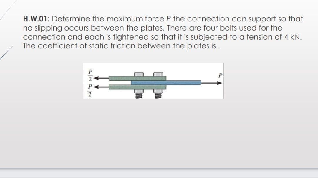 H.W.01: Determine the maximum force P the connection can support so that
no slipping occurs between the plates. There are four bolts used for the
connection and each is tightened so that it is subjected to a tension of 4 kN.
The coefficient of static friction between the plates is .
P
