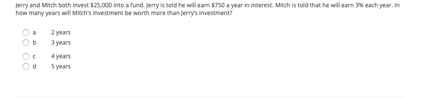 Jerry and Mitch both invest $25,000 into a fund. Jerry is told he will earn $750 a year in interest. Mitch is told that he will earn 3% each year. In
how many years will Mitch's investment be worth more than Jerry's investment?
a
2 years
b
Зуеars
4 years
d
5 years
