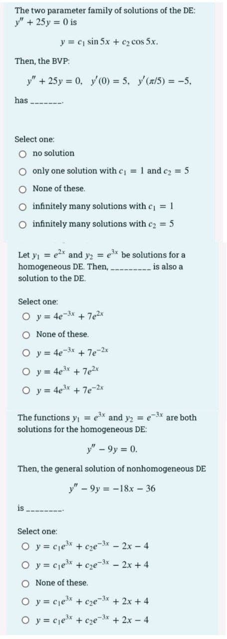 The two parameter family of solutions of the DE:
y" + 25 y = 0 is
y = c sin 5x + c2 cos 5x.
Then, the BVP:
y" + 25y 0, y (0) = 5, y'(x/5) = -5,
has
Select one:
O no solution
O only one solution with cj = 1 and cz = 5
O None of these.
O infinitely many solutions with cj = 1
O infinitely many solutions with c2 = 5
Let y = ex and y, = ex be solutions for a
homogeneous DE. Then,
is also a
solution to the DE.
Select one:
O y = 4e-3x + 7e2x
O None of these.
O y = 4e-3x
+ 7e-2x
O y = 4e3x
+ 7e2x
O y = 4e3x + 7e-2x
The functions yı = ex and y2 = e3x are both
solutions for the homogeneous DE:
y" - 9y = 0.
Then, the general solution of nonhomogeneous DE
y" - 9y = -18x - 36
is
Select one:
O y = cjex + cze-3x - 2x – 4
O y = cje* + cze-3x - 2x + 4
O None of these.
O y = cjex + cze3x + 2x + 4
O y = cje* + cze-3x + 2x - 4
