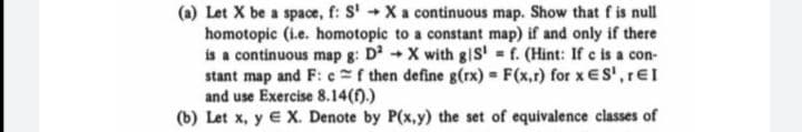 (a) Let X be a space, f: S' + Xa continuous map. Show that f is null
homotopic (i.e. homotopic to a constant map) if and only if there
is a continuous map g: D2X with gIS' f. (Hint: If e is a con-
stant map and F: cf then define g(rx) F(x,r) for x ES',rEI
and use Exercise 8.14(f).)
(b) Let x, y € X. Denote by P(x,y) the set of equivalence classes of
